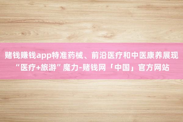 赌钱赚钱app特准药械、前沿医疗和中医康养展现“医疗+旅游”魔力-赌钱网「中国」官方网站
