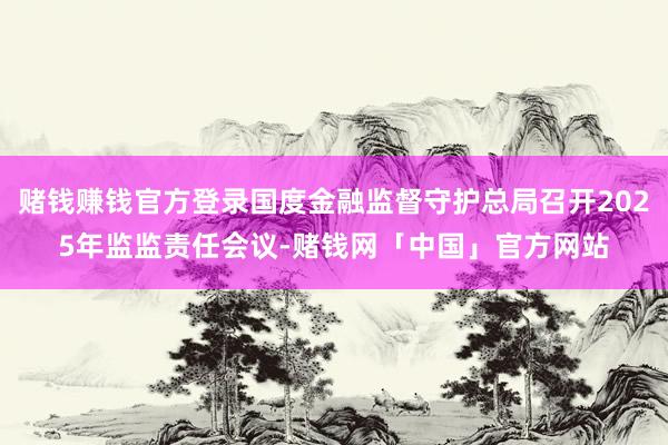赌钱赚钱官方登录国度金融监督守护总局召开2025年监监责任会议-赌钱网「中国」官方网站