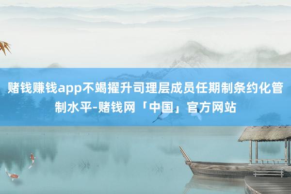 赌钱赚钱app不竭擢升司理层成员任期制条约化管制水平-赌钱网「中国」官方网站