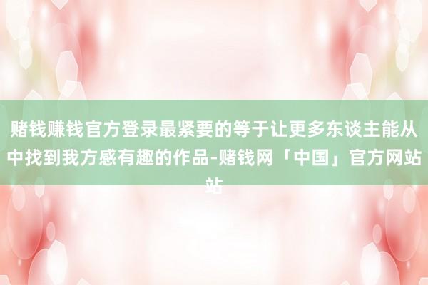 赌钱赚钱官方登录最紧要的等于让更多东谈主能从中找到我方感有趣的作品-赌钱网「中国」官方网站