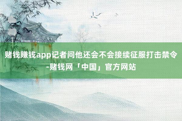 赌钱赚钱app记者问他还会不会接续征服打击禁令-赌钱网「中国」官方网站