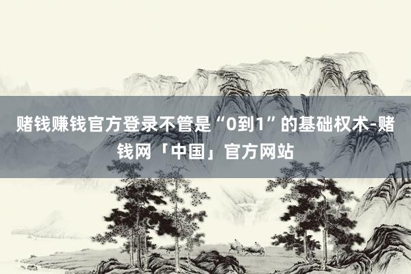 赌钱赚钱官方登录不管是“0到1”的基础权术-赌钱网「中国」官方网站