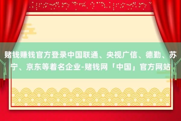 赌钱赚钱官方登录中国联通、央视广信、德勤、苏宁、京东等着名企业-赌钱网「中国」官方网站