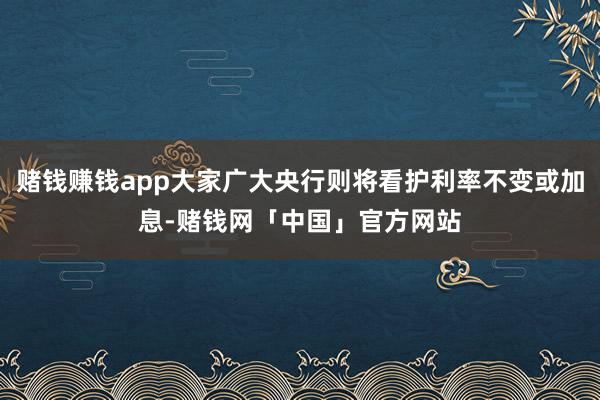 赌钱赚钱app大家广大央行则将看护利率不变或加息-赌钱网「中国」官方网站