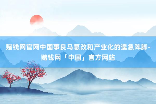 赌钱网官网中国事良马篡改和产业化的遑急阵脚-赌钱网「中国」官方网站