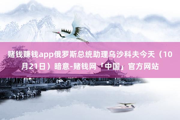 赌钱赚钱app俄罗斯总统助理乌沙科夫今天（10月21日）暗意-赌钱网「中国」官方网站