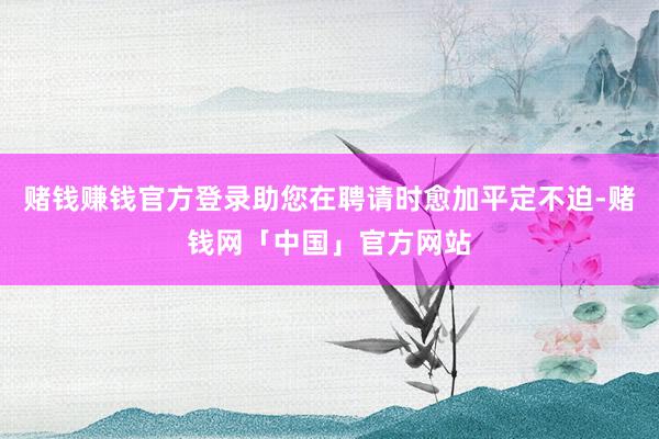 赌钱赚钱官方登录助您在聘请时愈加平定不迫-赌钱网「中国」官方网站