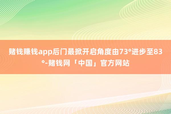 赌钱赚钱app后门最掀开启角度由73°进步至83°-赌钱网「中国」官方网站