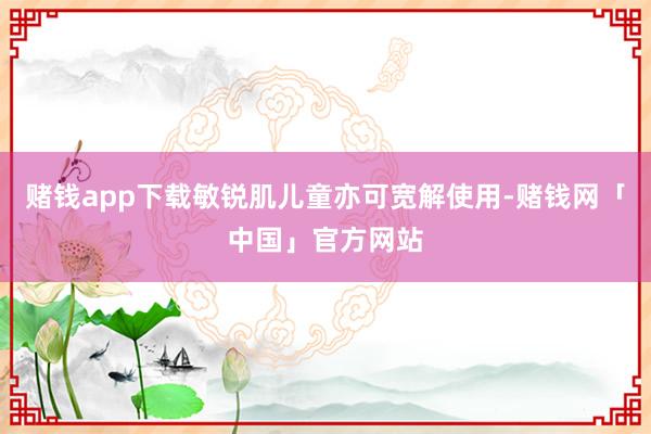 赌钱app下载敏锐肌儿童亦可宽解使用-赌钱网「中国」官方网站