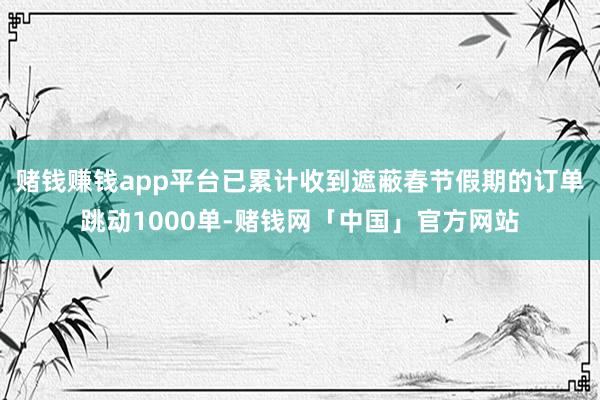 赌钱赚钱app平台已累计收到遮蔽春节假期的订单跳动1000单-赌钱网「中国」官方网站