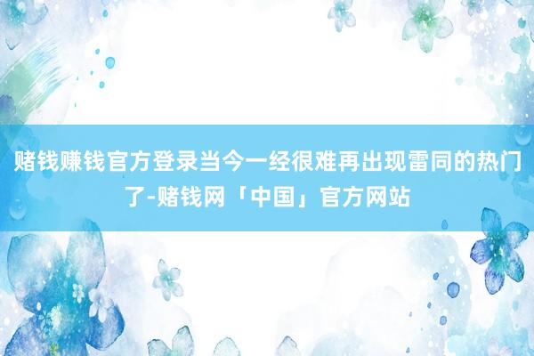 赌钱赚钱官方登录当今一经很难再出现雷同的热门了-赌钱网「中国」官方网站