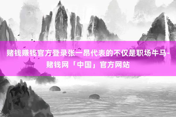 赌钱赚钱官方登录张一昂代表的不仅是职场牛马-赌钱网「中国」官方网站