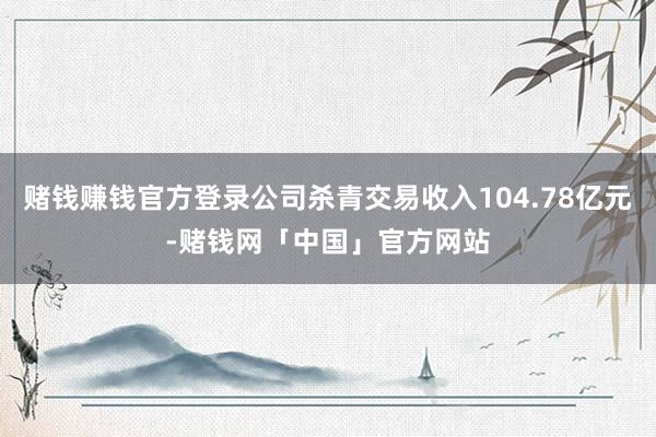 赌钱赚钱官方登录公司杀青交易收入104.78亿元-赌钱网「中国」官方网站