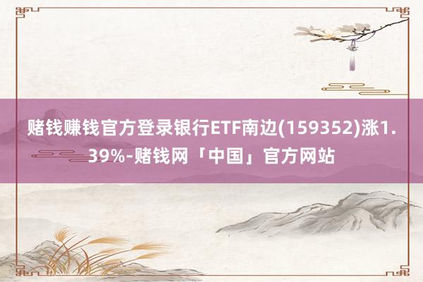 赌钱赚钱官方登录银行ETF南边(159352)涨1.39%-赌钱网「中国」官方网站
