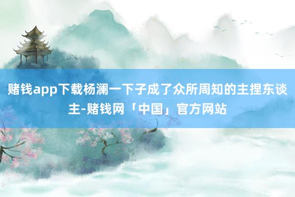 赌钱app下载杨澜一下子成了众所周知的主捏东谈主-赌钱网「中国」官方网站