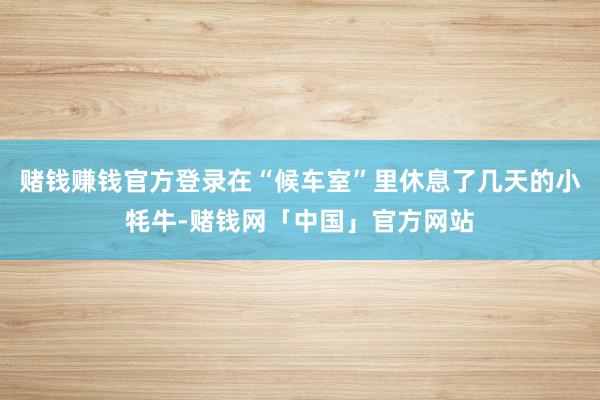 赌钱赚钱官方登录在“候车室”里休息了几天的小牦牛-赌钱网「中国」官方网站
