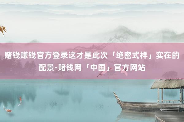赌钱赚钱官方登录这才是此次「绝密式样」实在的配景-赌钱网「中国」官方网站