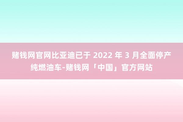 赌钱网官网比亚迪已于 2022 年 3 月全面停产纯燃油车-赌钱网「中国」官方网站